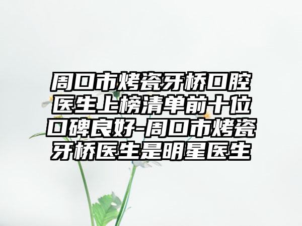 周口市烤瓷牙桥口腔医生上榜清单前十位口碑良好-周口市烤瓷牙桥医生是明星医生