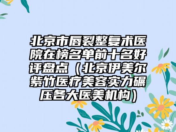 北京市唇裂整复术医院在榜名单前十名好评盘点（北京伊美尔紫竹医疗美容实力碾压各大医美机构）