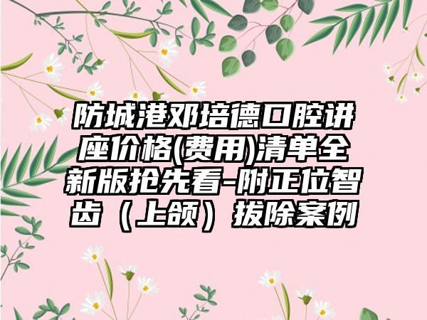 防城港邓培德口腔讲座价格(费用)清单全新版抢先看-附正位智齿（上颌）拔除案例