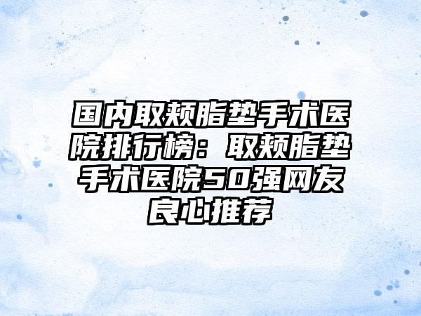 国内取颊脂垫手术医院排行榜：取颊脂垫手术医院50强网友良心推荐