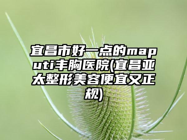 宜昌市好一点的maputi丰胸医院(宜昌亚太整形美容便宜又正规)