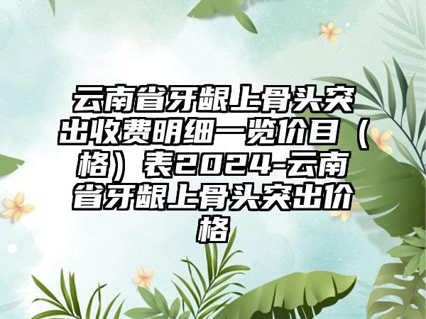 云南省牙龈上骨头突出收费明细一览价目（格）表2024-云南省牙龈上骨头突出价格