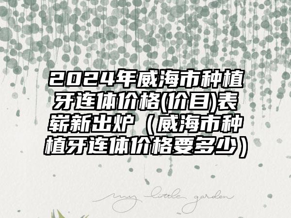 2024年威海市种植牙连体价格(价目)表崭新出炉（威海市种植牙连体价格要多少）