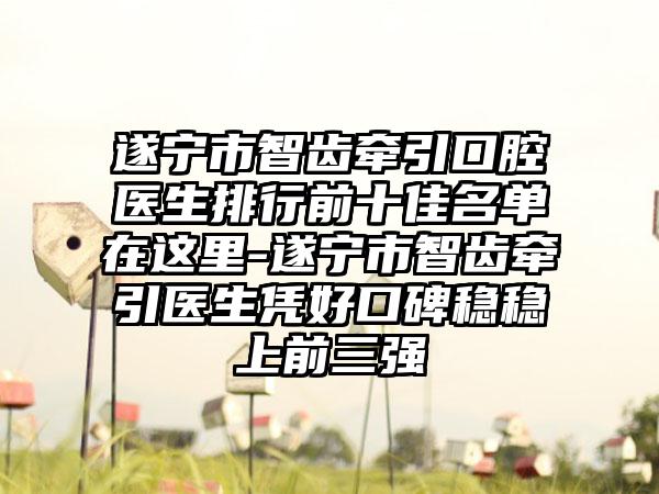 遂宁市智齿牵引口腔医生排行前十佳名单在这里-遂宁市智齿牵引医生凭好口碑稳稳上前三强