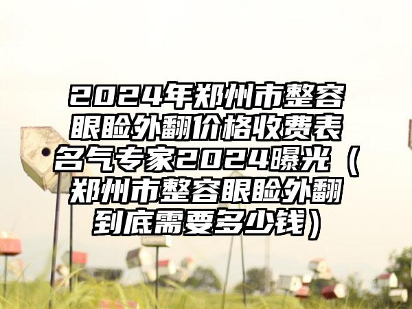 2024年郑州市整容眼睑外翻价格收费表名气专家2024曝光（郑州市整容眼睑外翻到底需要多少钱）