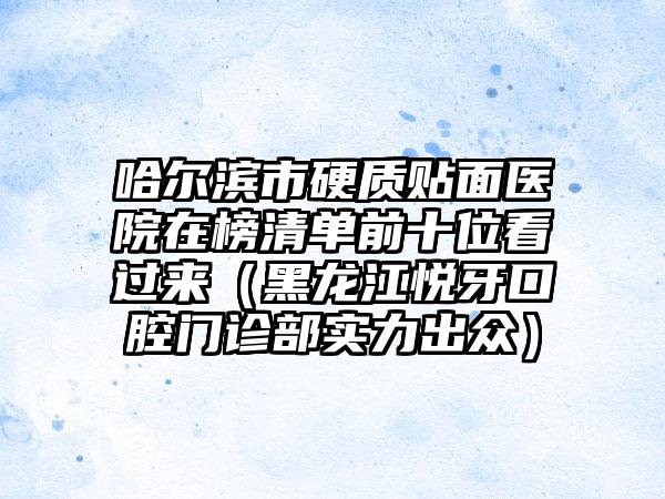 哈尔滨市硬质贴面医院在榜清单前十位看过来（黑龙江悦牙口腔门诊部实力出众）