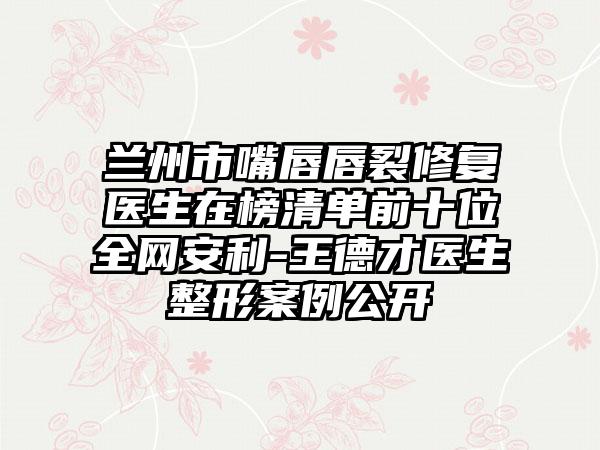 兰州市嘴唇唇裂修复医生在榜清单前十位全网安利-王德才医生整形案例公开