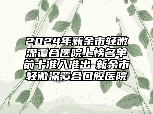 2024年新余市轻微深覆合医院上榜名单前十准入准出-新余市轻微深覆合口腔医院