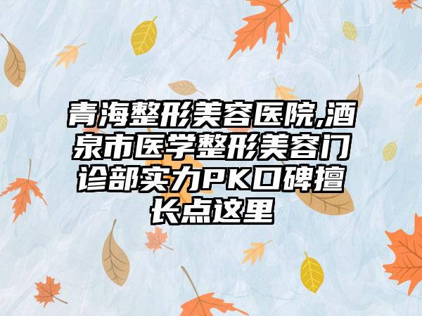 青海整形美容医院,酒泉市医学整形美容门诊部实力PK口碑擅长点这里