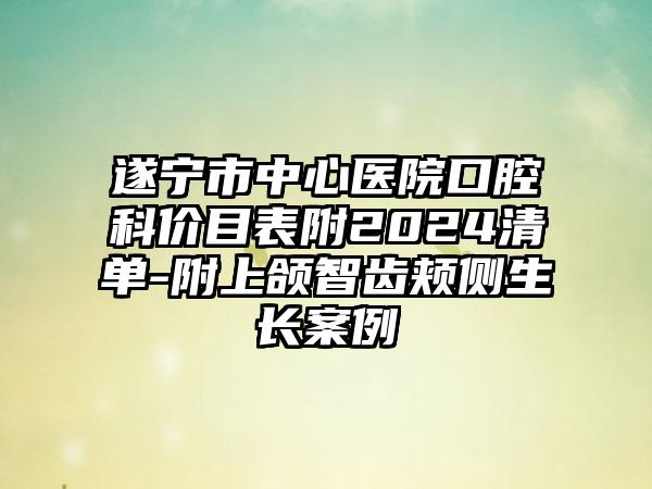 遂宁市中心医院口腔科价目表附2024清单-附上颌智齿颊侧生长案例