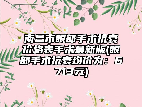 南昌市眼部手术抗衰价格表手术最新版(眼部手术抗衰均价为：6713元)