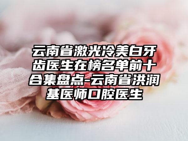 云南省激光冷美白牙齿医生在榜名单前十合集盘点-云南省洪润基医师口腔医生