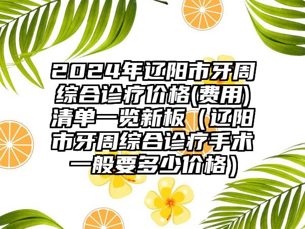 2024年辽阳市牙周综合诊疗价格(费用)清单一览新板（辽阳市牙周综合诊疗手术一般要多少价格）