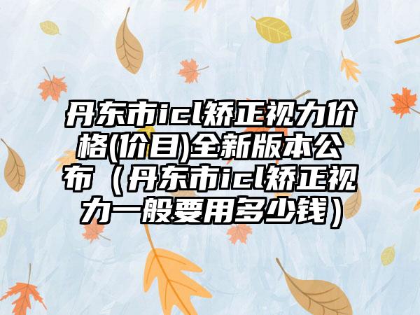 丹东市icl矫正视力价格(价目)全新版本公布（丹东市icl矫正视力一般要用多少钱）