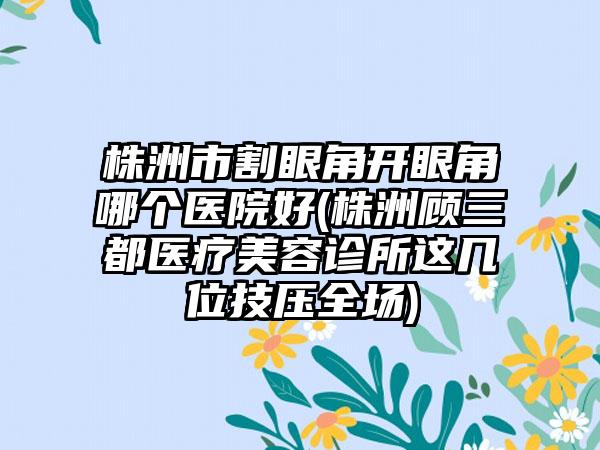 株洲市割眼角开眼角哪个医院好(株洲顾三都医疗美容诊所这几位技压全场)