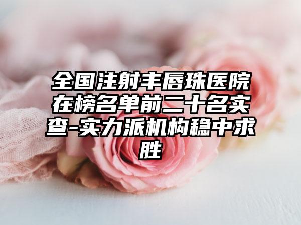 全国注射丰唇珠医院在榜名单前二十名实查-实力派机构稳中求胜