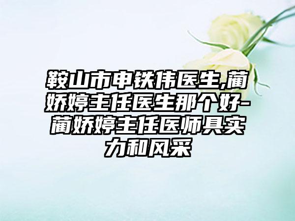 鞍山市申铁伟医生,蔺娇婷主任医生那个好-蔺娇婷主任医师具实力和风采