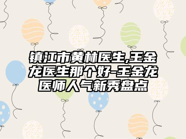 镇江市黄林医生,王金龙医生那个好-王金龙医师人气新秀盘点