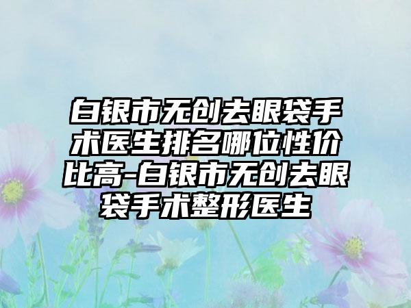 白银市无创去眼袋手术医生排名哪位性价比高-白银市无创去眼袋手术整形医生