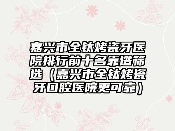 嘉兴市全钛烤瓷牙医院排行前十名靠谱筛选（嘉兴市全钛烤瓷牙口腔医院更可靠）