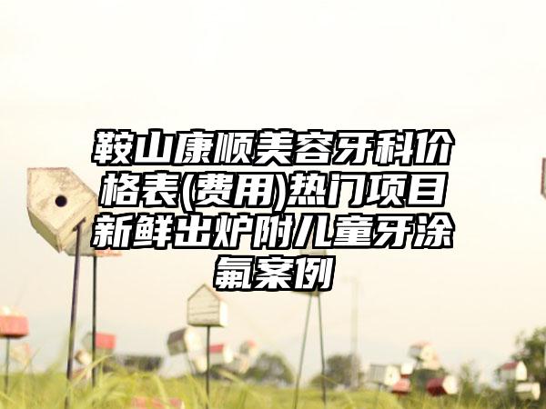 鞍山康顺美容牙科价格表(费用)热门项目新鲜出炉附儿童牙涂氟案例