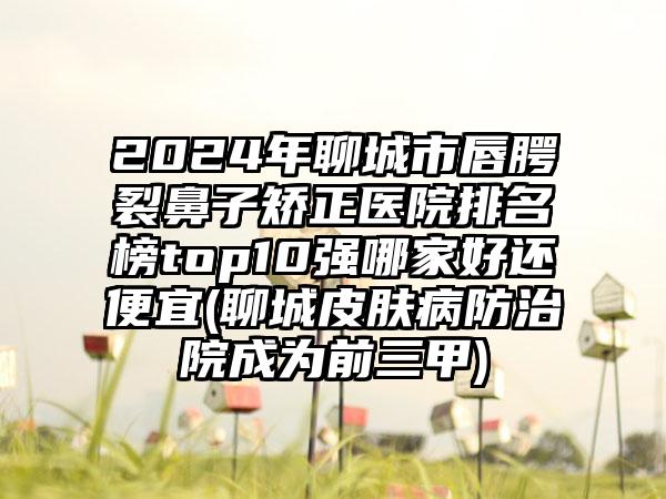 2024年聊城市唇腭裂鼻子矫正医院排名榜top10强哪家好还便宜(聊城皮肤病防治院成为前三甲)