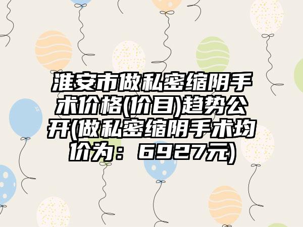 淮安市做私密缩阴手术价格(价目)趋势公开(做私密缩阴手术均价为：6927元)