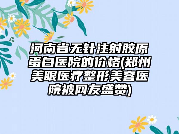 河南省无针注射胶原蛋白医院的价格(郑州美眼医疗整形美容医院被网友盛赞)