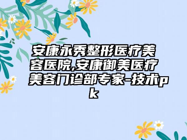 安康永秀整形医疗美容医院,安康御美医疗美容门诊部专家-技术pk