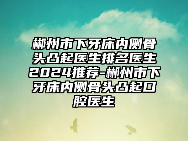 郴州市下牙床内侧骨头凸起医生排名医生2024推荐-郴州市下牙床内侧骨头凸起口腔医生