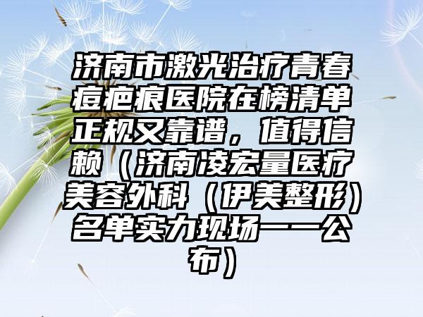 济南市激光治疗青春痘疤痕医院在榜清单正规又靠谱，值得信赖（济南凌宏量医疗美容外科（伊美整形）名单实力现场一一公布）