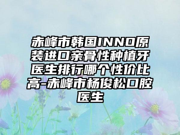 赤峰市韩国INNO原装进口亲骨性种植牙医生排行哪个性价比高-赤峰市杨俊松口腔医生