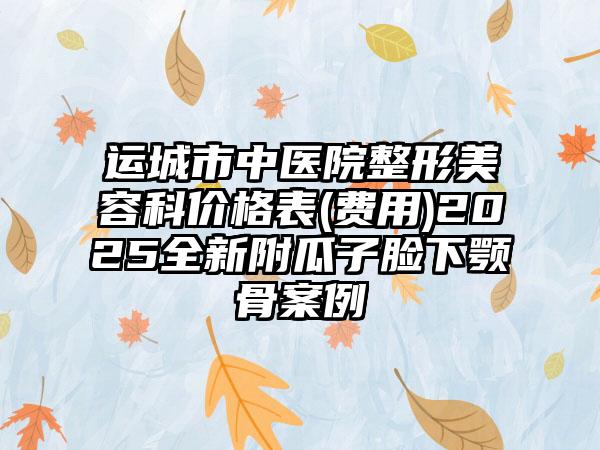 运城市中医院整形美容科价格表(费用)2025全新附瓜子脸下颚骨案例