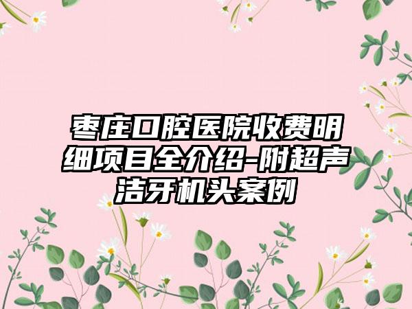 枣庄口腔医院收费明细项目全介绍-附超声洁牙机头案例