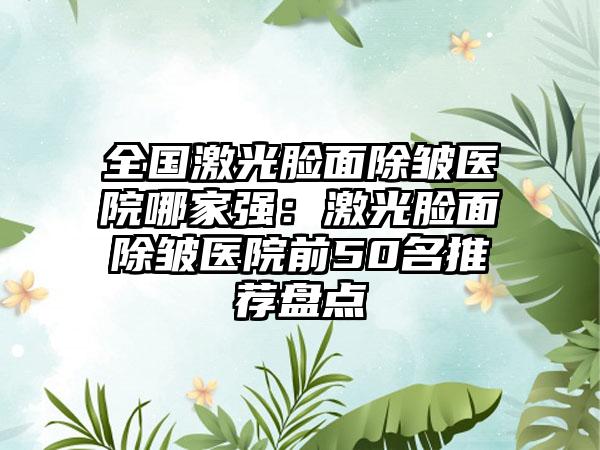 全国激光脸面除皱医院哪家强：激光脸面除皱医院前50名推荐盘点