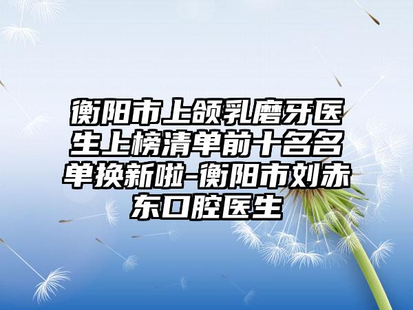 衡阳市上颌乳磨牙医生上榜清单前十名名单换新啦-衡阳市刘赤东口腔医生