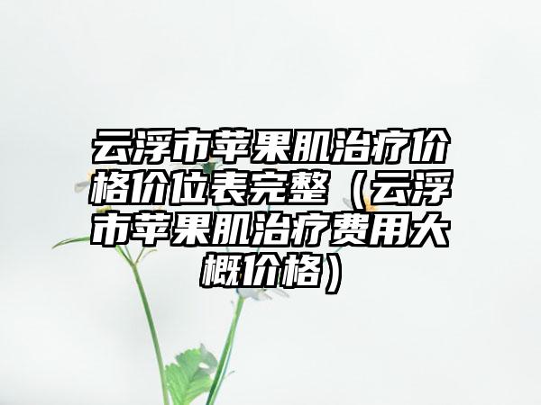 云浮市苹果肌治疗价格价位表完整（云浮市苹果肌治疗费用大概价格）