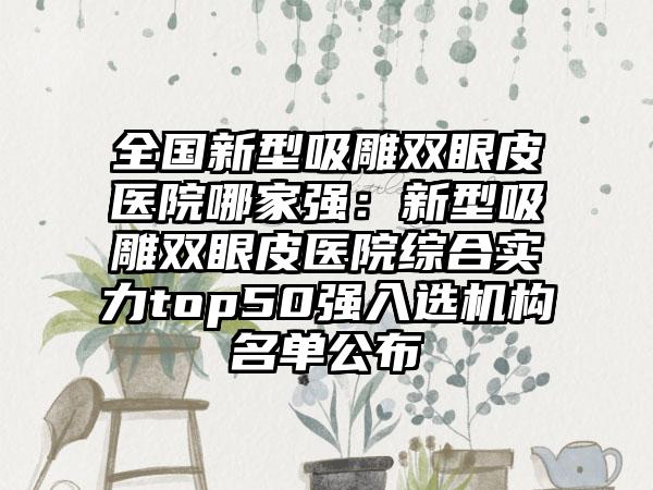 全国新型吸雕双眼皮医院哪家强：新型吸雕双眼皮医院综合实力top50强入选机构名单公布