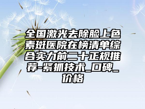 全国激光去除脸上色素斑医院在榜清单综合实力前二十正规推荐-紧抓技术_口碑_价格