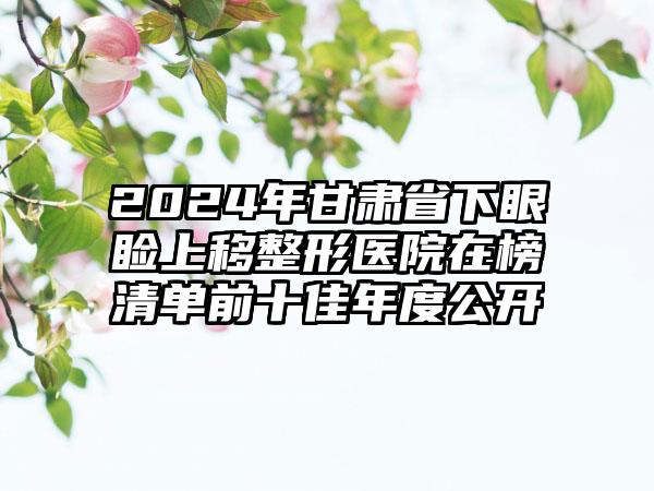 2024年甘肃省下眼睑上移整形医院在榜清单前十佳年度公开