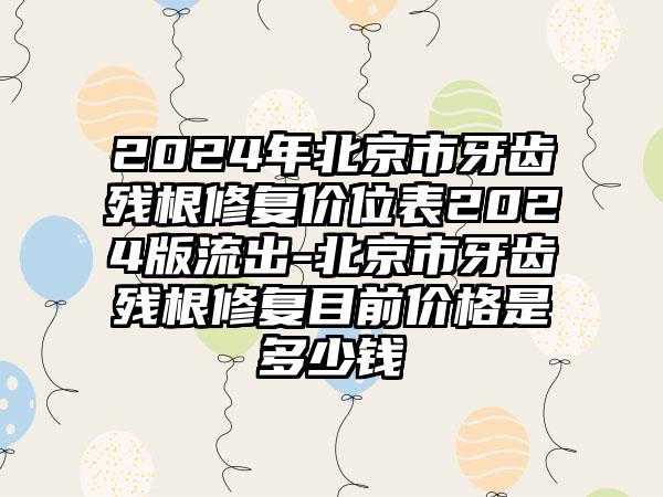 2024年北京市牙齿残根修复价位表2024版流出-北京市牙齿残根修复目前价格是多少钱