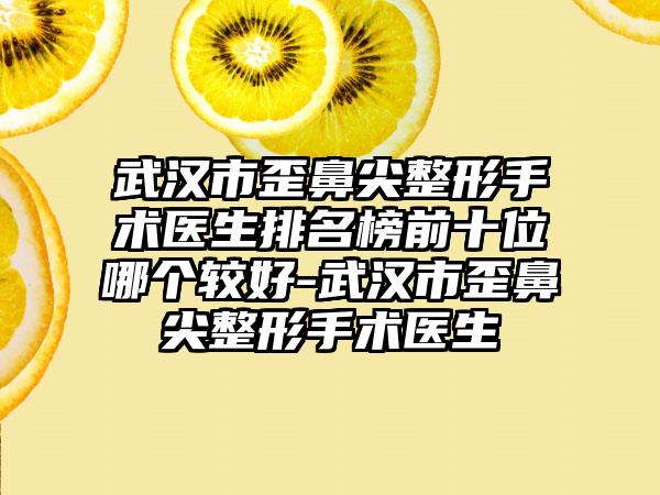 武汉市歪鼻尖整形手术医生排名榜前十位哪个较好-武汉市歪鼻尖整形手术医生