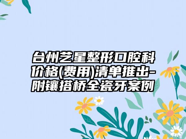 台州艺星整形口腔科价格(费用)清单推出-附镶搭桥全瓷牙案例