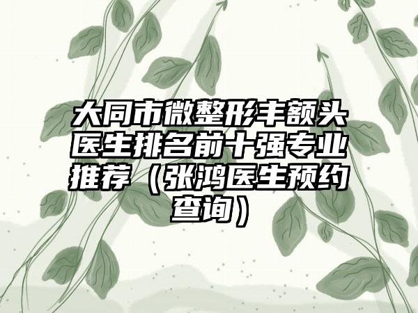 大同市微整形丰额头医生排名前十强专业推荐（张鸿医生预约查询）