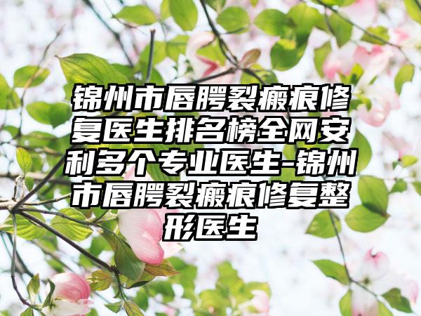 锦州市唇腭裂瘢痕修复医生排名榜全网安利多个专业医生-锦州市唇腭裂瘢痕修复整形医生