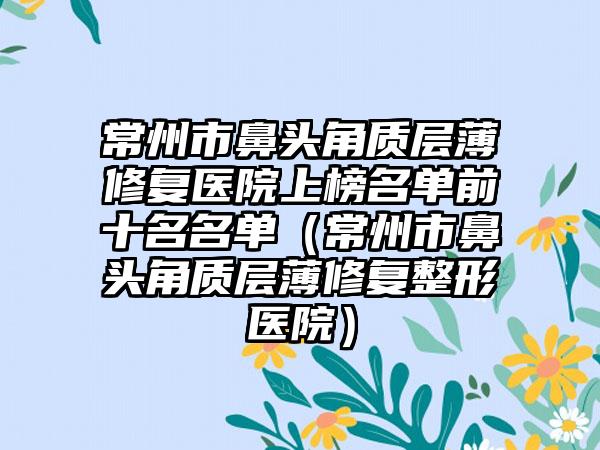 常州市鼻头角质层薄修复医院上榜名单前十名名单（常州市鼻头角质层薄修复整形医院）