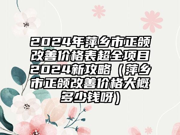 2024年萍乡市正颌改善价格表超全项目2024新攻略（萍乡市正颌改善价格大概多少钱呀）