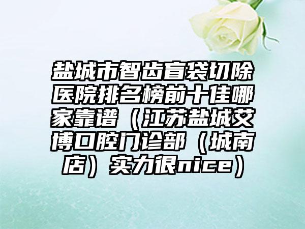 盐城市智齿盲袋切除医院排名榜前十佳哪家靠谱（江苏盐城艾博口腔门诊部（城南店）实力很nice）