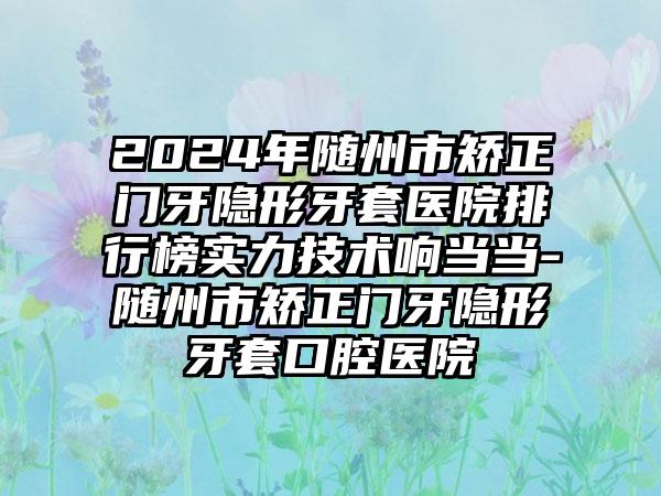 2024年随州市矫正门牙隐形牙套医院排行榜实力技术响当当-随州市矫正门牙隐形牙套口腔医院