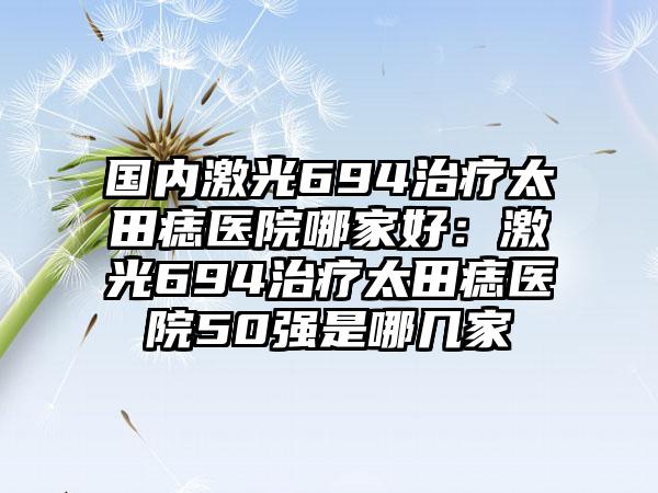 国内激光694治疗太田痣医院哪家好：激光694治疗太田痣医院50强是哪几家